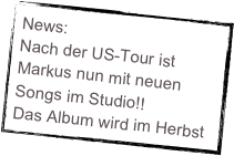 News:
Nach der US-Tour ist Markus nun mit neuen Songs im Studio!! 
Das Album wird im Herbst erscheinen... stay tuned!!